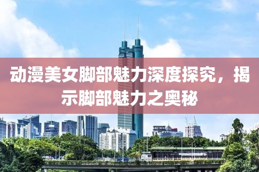 动漫美女脚部魅力深度探究，揭示脚部魅力之奥秘