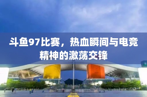 斗鱼97比赛，热血瞬间与电竞精神的激荡交锋