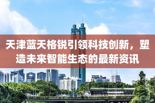天津蓝天格锐引领科技创新，塑造未来智能生态的最新资讯