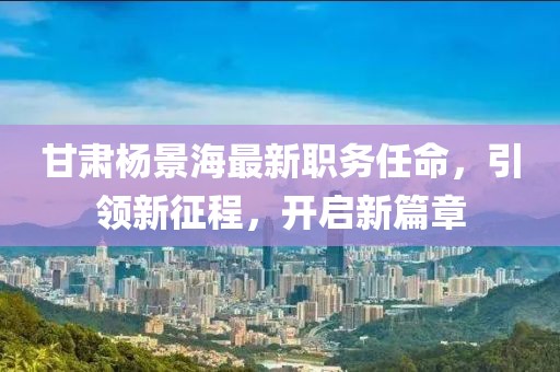 甘肃杨景海最新职务任命，引领新征程，开启新篇章