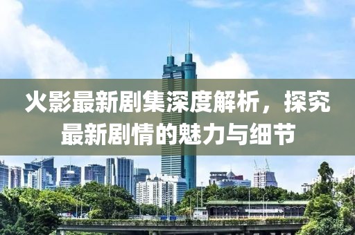 火影最新剧集深度解析，探究最新剧情的魅力与细节
