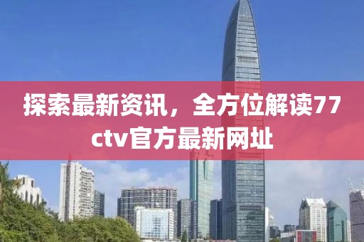 探索最新资讯，全方位解读77ctv官方最新网址