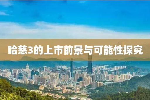 哈慈3的上市前景与可能性探究