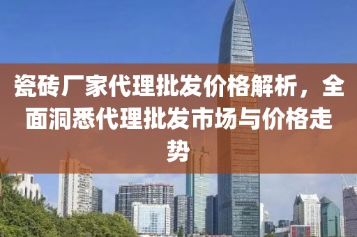 瓷砖厂家代理批发价格解析，全面洞悉代理批发市场与价格走势