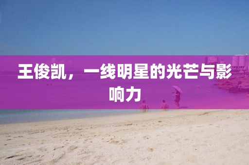 王俊凯，一线明星的光芒与影响力