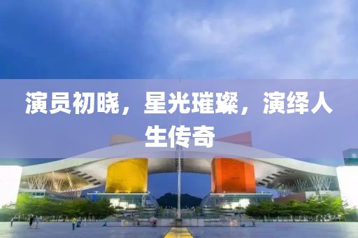演员初晓，星光璀璨，演绎人生传奇