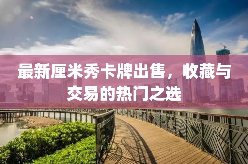 最新厘米秀卡牌出售，收藏与交易的热门之选
