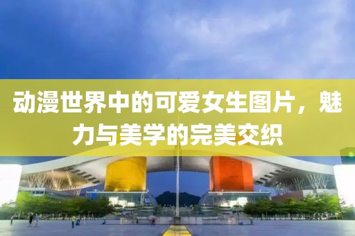 动漫世界中的可爱女生图片，魅力与美学的完美交织