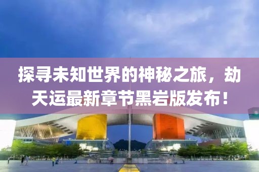 探寻未知世界的神秘之旅，劫天运最新章节黑岩版发布！