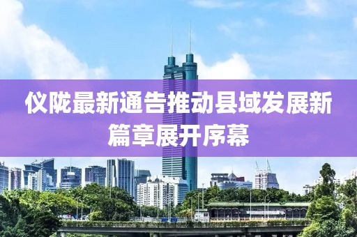 仪陇最新通告推动县域发展新篇章展开序幕