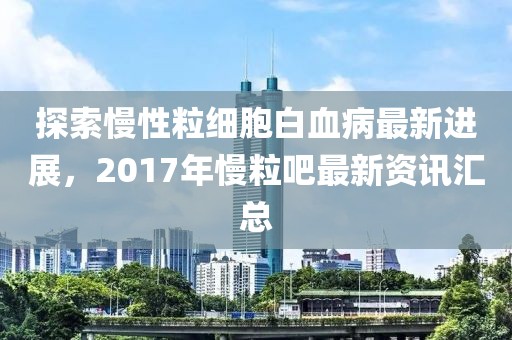 探索慢性粒细胞白血病最新进展，2017年慢粒吧最新资讯汇总