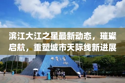 滨江大江之星最新动态，璀璨启航，重塑城市天际线新进展
