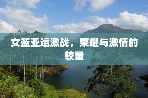 女篮亚运激战，荣耀与激情的较量