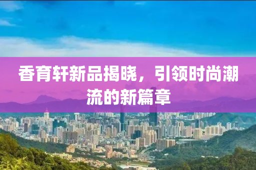 香育轩新品揭晓，引领时尚潮流的新篇章