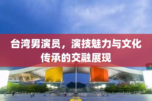 台湾男演员，演技魅力与文化传承的交融展现