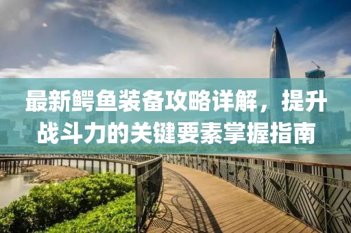 最新鳄鱼装备攻略详解，提升战斗力的关键要素掌握指南
