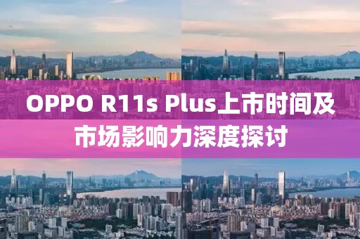 OPPO R11s Plus上市时间及市场影响力深度探讨