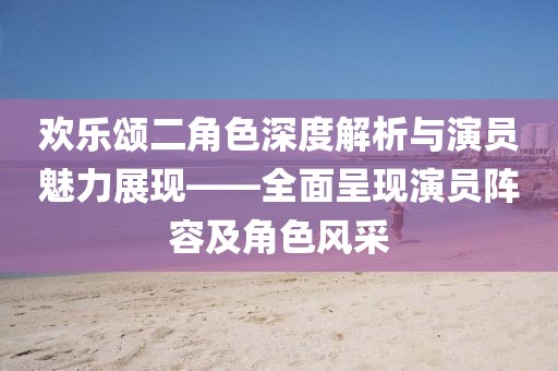 欢乐颂二角色深度解析与演员魅力展现——全面呈现演员阵容及角色风采