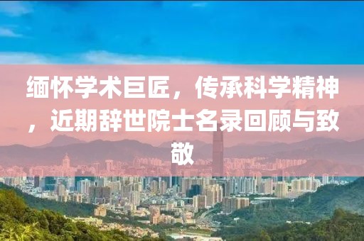 缅怀学术巨匠，传承科学精神，近期辞世院士名录回顾与致敬