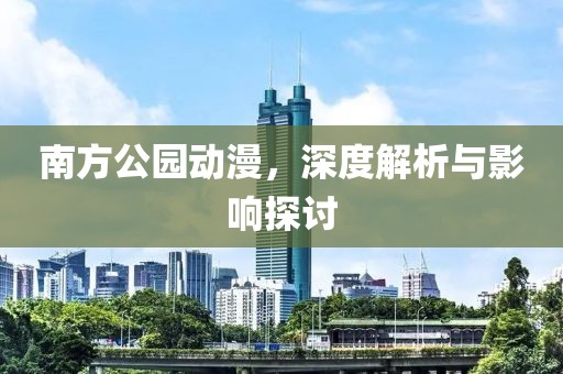 南方公园动漫，深度解析与影响探讨