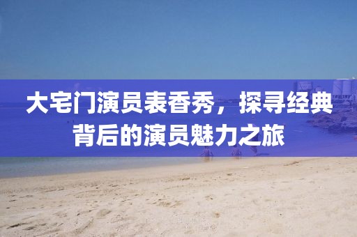 大宅门演员表香秀，探寻经典背后的演员魅力之旅