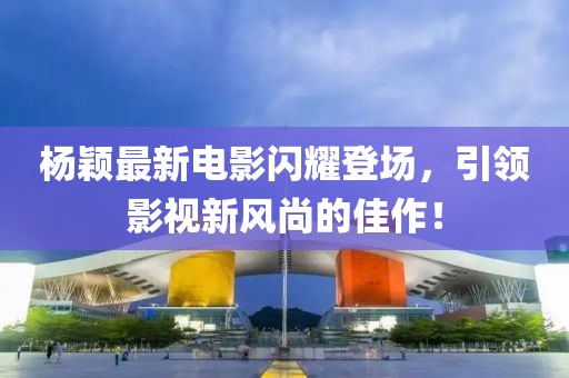 杨颖最新电影闪耀登场，引领影视新风尚的佳作！
