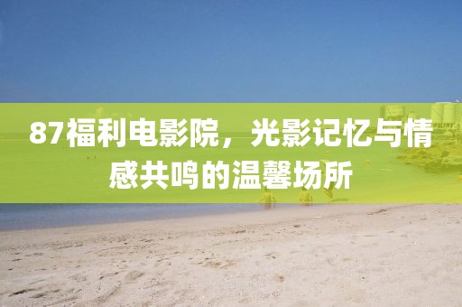 87福利电影院，光影记忆与情感共鸣的温馨场所