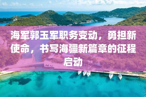 海军郭玉军职务变动，勇担新使命，书写海疆新篇章的征程启动