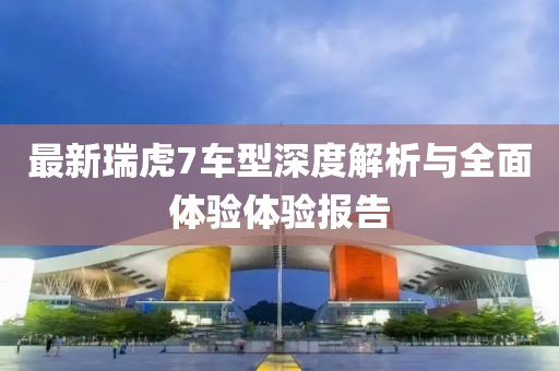 最新瑞虎7车型深度解析与全面体验体验报告