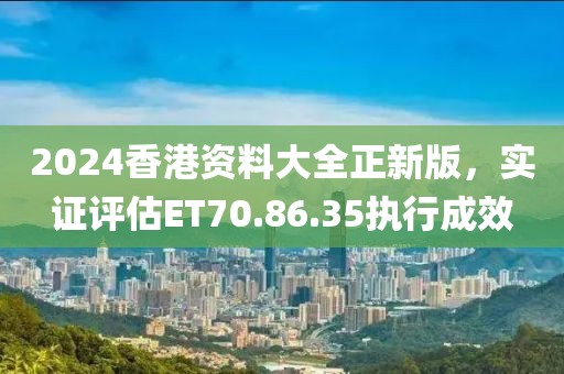 2024香港资料大全正新版，实证评估ET70.86.35执行成效