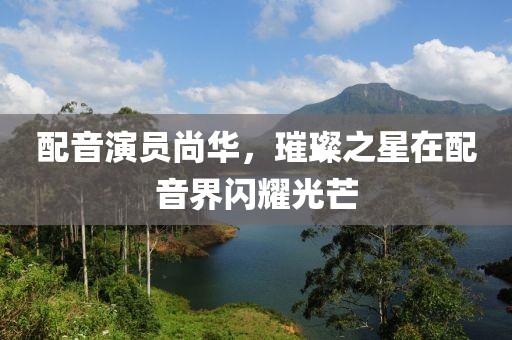 配音演员尚华，璀璨之星在配音界闪耀光芒