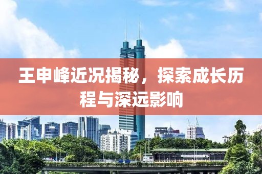 王申峰近况揭秘，探索成长历程与深远影响