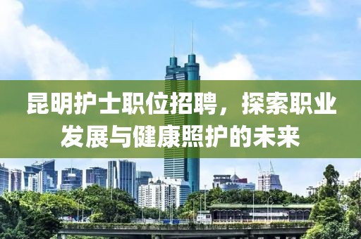 昆明护士职位招聘，探索职业发展与健康照护的未来
