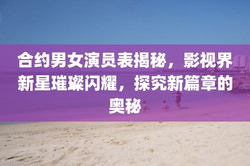 合约男女演员表揭秘，影视界新星璀璨闪耀，探究新篇章的奥秘
