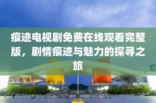 痕迹电视剧免费在线观看完整版，剧情痕迹与魅力的探寻之旅
