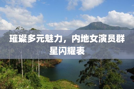 璀璨多元魅力，内地女演员群星闪耀表