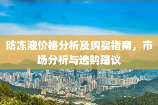 防冻液价格分析及购买指南，市场分析与选购建议