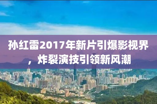 孙红雷2017年新片引爆影视界，炸裂演技引领新风潮