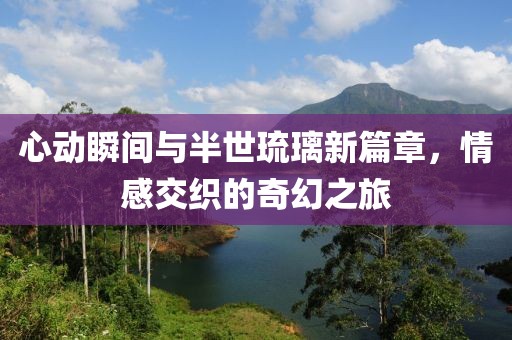 心动瞬间与半世琉璃新篇章，情感交织的奇幻之旅