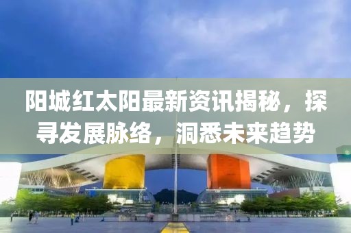 阳城红太阳最新资讯揭秘，探寻发展脉络，洞悉未来趋势