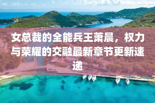 女总裁的全能兵王萧晨，权力与荣耀的交融最新章节更新速递