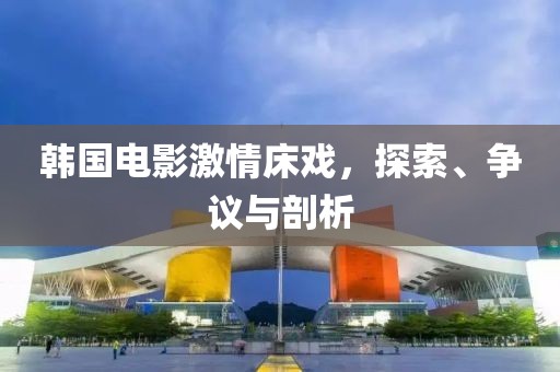 韩国电影激情床戏，探索、争议与剖析