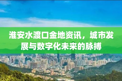 淮安水渡口金地资讯，城市发展与数字化未来的脉搏