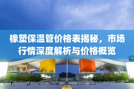 橡塑保温管价格表揭秘，市场行情深度解析与价格概览