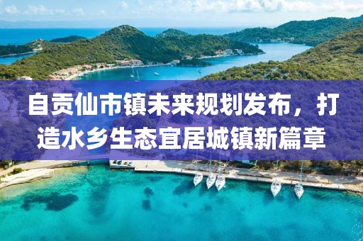 自贡仙市镇未来规划发布，打造水乡生态宜居城镇新篇章