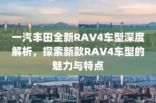 一汽丰田全新RAV4车型深度解析，探索新款RAV4车型的魅力与特点