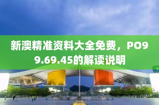 新澳精准资料大全免费，PO99.69.45的解读说明