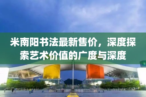 米南阳书法最新售价，深度探索艺术价值的广度与深度