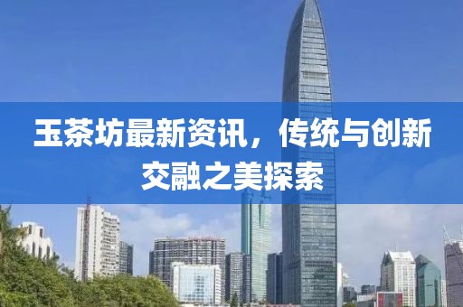 玉茶坊最新资讯，传统与创新交融之美探索