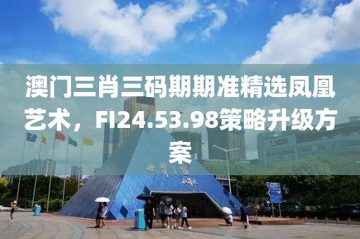 澳门三肖三码期期准精选凤凰艺术，FI24.53.98策略升级方案
